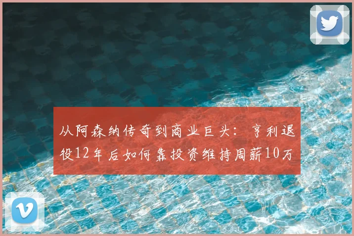 从阿森纳传奇到商业巨头:亨利退役12年后如何靠投资维持周薪10万镑?深度揭秘球星退役财富管理