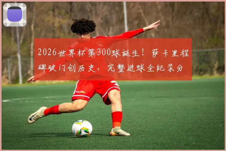 2026世界杯第300球诞生！萨卡里程碑破门创历史，完整进球全纪录分析