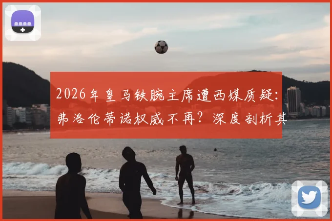 2026年皇马铁腕主席遭西媒质疑:弗洛伦蒂诺权威不再?深度剖析其领导力现状与俱乐部内部看法