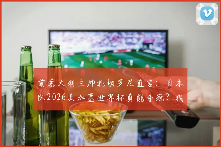 前意大利主帅扎切罗尼直言：日本队2026美加墨世界杯真能夺冠？我关注他们已超意大利