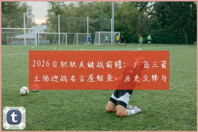2026日职联关键战前瞻:广岛三箭主场迎战名古屋鲸鱼,历史交锋与近期状态全解析,争冠悬念就此揭晓?