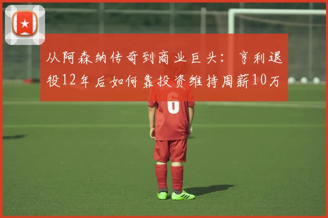 从阿森纳传奇到商业巨头：亨利退役12年后如何靠投资维持周薪10万镑？深度揭秘球星退役财富管理