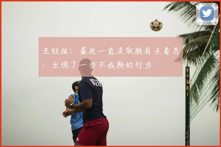王钰栋:最近一直没取胜有点着急,出现了一些不成熟的行为