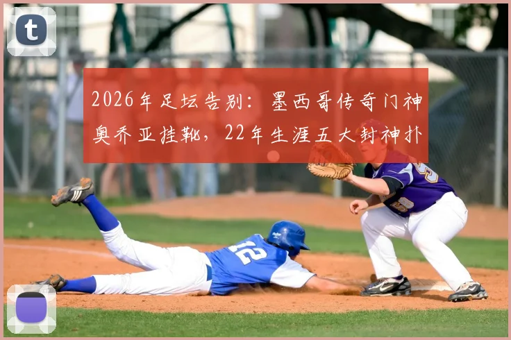 2026年足坛告别:墨西哥传奇门神奥乔亚挂靴,22年生涯五大封神扑救与未来规划解读