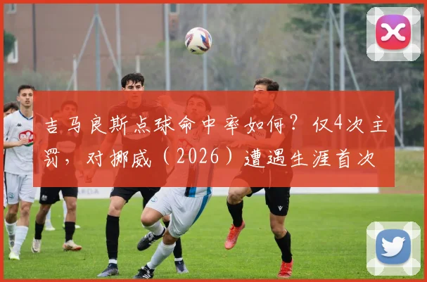 吉马良斯点球命中率如何？仅4次主罚，对挪威（2026）遭遇生涯首次失点详情解读