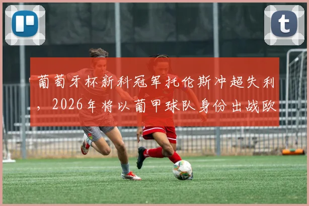 葡萄牙杯新科冠军托伦斯冲超失利,2026年将以葡甲球队身份出战欧联杯,历史罕见